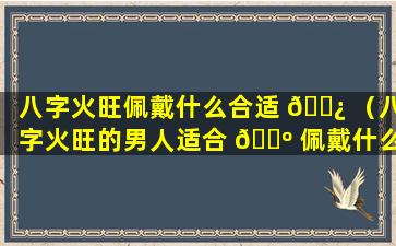 八字火旺佩戴什么合适 🌿 （八字火旺的男人适合 🌺 佩戴什么）